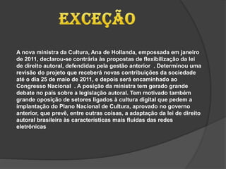 A nova ministra da Cultura, Ana de Hollanda, empossada em janeiro
de 2011, declarou-se contrária às propostas de flexibilização da lei
de direito autoral, defendidas pela gestão anterior . Determinou uma
revisão do projeto que receberá novas contribuições da sociedade
até o dia 25 de maio de 2011, e depois será encaminhado ao
Congresso Nacional . A posição da ministra tem gerado grande
debate no país sobre a legislação autoral. Tem motivado também
grande oposição de setores ligados à cultura digital que pedem a
implantação do Plano Nacional de Cultura, aprovado no governo
anterior, que prevê, entre outras coisas, a adaptação da lei de direito
autoral brasileira às características mais fluidas das redes
eletrônicas
 