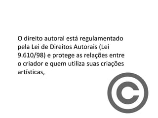 O direito autoral está regulamentado
pela Lei de Direitos Autorais (Lei
9.610/98) e protege as relações entre
o criador e quem utiliza suas criações
artísticas,
 