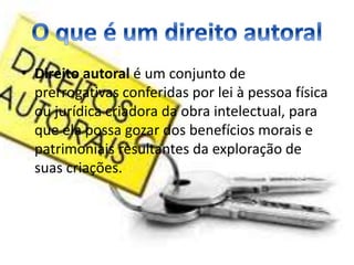 • Direito autoral é um conjunto de 
prerrogativas conferidas por lei à pessoa física 
ou jurídica criadora da obra intelectual, para 
que ela possa gozar dos benefícios morais e 
patrimoniais resultantes da exploração de 
suas criações. 
 
