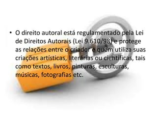 • O direito autoral está regulamentado pela Lei 
de Direitos Autorais (Lei 9.610/98) e protege 
as relações entre o criador e quem utiliza suas 
criações artísticas, literárias ou científicas, tais 
como textos, livros, pinturas, esculturas, 
músicas, fotografias etc. 
 