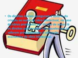 • Os direitos morais asseguram a autoria da 
criação ao autor da obra intelectual, no caso 
de obras protegidas por direito de autor. Já 
os direitos patrimoniais são aqueles que se 
referem principalmente à utilização 
econômica da obra intelectual. 
 