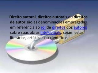 Direito autoral, direitos autorais ou direitos 
de autor são as denominações empregadas 
em referência ao rol de direitos dos autores 
sobre suas obras intelectuais, sejam estas 
literárias, artísticas ou científicas. 
 