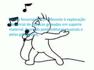 Direito fonomecânico: referente à exploração 
comercial de músicas gravadas em suporte 
material. Exercido pelas editoras musicais e 
pelas gravadoras; 
 
