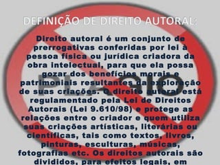 Direito autoral é um conjunto de 
prerrogativas conferidas por lei à 
pessoa física ou jurídica criadora da 
obra intelectual, para que ela possa 
gozar dos benefícios morais e 
patrimoniais resultantes da exploração 
de suas criações. O direito autoral está 
regulamentado pela Lei de Direitos 
Autorais (Lei 9.610/98) e protege as 
relações entre o criador e quem utiliza 
suas criações artísticas, literárias ou 
científicas, tais como textos, livros, 
pinturas, esculturas, músicas, 
fotografias etc. Os direitos autorais são 
divididos, para efeitos legais, em 
 
