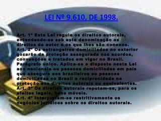 Art. 1º Esta Lei regula os direitos autorais, 
entendendo-se sob esta denominação os 
direitos de autor e os que lhes são conexos. 
Art. 2º Os estrangeiros domiciliados no exterior 
gozarão da proteção assegurada nos acordos, 
convenções e tratados em vigor no Brasil. 
Parágrafo único. Aplica-se o disposto nesta Lei 
aos nacionais ou pessoas domiciliadas em país 
que assegure aos brasileiros ou pessoas 
domiciliadas no Brasil a reciprocidade na 
proteção aos direitos autorais ou equivalentes. 
Art. 3º Os direitos autorais reputam-se, para os 
efeitos legais, bens móveis. 
Art. 4º Interpretam-se restritivamente os 
negócios jurídicos sobre os direitos autorais. 
 