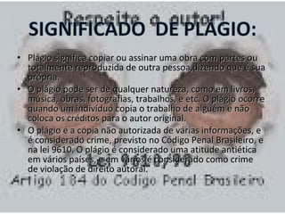 • Plágio significa copiar ou assinar uummaa oobbrraa ccoomm ppaarrtteess oouu 
ttoottaallmmeennttee rreepprroodduuzziiddaa ddee oouuttrraa ppeessssooaa,,ddiizzeennddoo qquuee éé ssuuaa 
pprróópprriiaa.. 
• OO pplláággiioo ppooddee sseerr ddee qquuaallqquueerr nnaattuurreezzaa,, ccoommoo eemm lliivvrrooss,, 
mmúússiiccaa,, oobbrraass,, ffoottooggrraaffiiaass,, ttrraabbaallhhooss,, ee eettcc.. OO pplláággiioo ooccoorrrree 
qquuaannddoo uumm iinnddiivvíídduuoo ccooppiiaa oo ttrraabbaallhhoo ddee aallgguuéémm ee nnããoo 
ccoollooccaa ooss ccrrééddiittooss ppaarraa oo aauuttoorr oorriiggiinnaall.. 
• OO pplláággiioo éé aa ccóóppiiaa nnããoo aauuttoorriizzaaddaa ddee vváárriiaass iinnffoorrmmaaççõõeess,, ee 
éé ccoonnssiiddeerraaddoo ccrriimmee,, pprreevviissttoo nnoo CCóóddiiggoo PPeennaall BBrraassiilleeiirroo,, ee 
nnaa lleeii 99661100.. OO pplláággiioo éé ccoonnssiiddeerraaddoo uummaa aattiittuuddee aannttiiééttiiccaa 
eemm vváárriiooss ppaaíísseess,, ee eemm vváárriiooss éé ccoonnssiiddeerraaddoo ccoommoo ccrriimmee 
ddee vviioollaaççããoo ddee ddiirreeiittoo aauuttoorraall.. 
 
