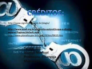 http://www.significados.com.br/plagio/ 
http://www.ecad.org.br/pt/direito-autoral/o-que-e-direito-autoral/ 
Paginas/default.aspx 
http://www.planalto.gov.br/ccivil_03/leis/l9610.htm 
Turma: 207 
Alunos: Marissol 
Professora: Elisangela 
Multimídia 
 