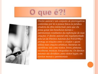 Direito autoral é um conjunto de prerrogativas
conferidas por lei à pessoa física ou jurídica
criadora da obra intelectual, para que ela
possa gozar dos benefícios morais e
patrimoniais resultantes da exploração de suas
criações. O direito autoral está regulamentado
pela Lei de Direitos Autorais (Lei 9.610/98) e
protege as relações entre o criador e quem
utiliza suas criações artísticas, literárias ou
científicas, tais como textos, livros, pinturas,
esculturas, músicas, fotografias etc. Os direitos
autorais são divididos, para efeitos legais, em
direitos morais e patrimoniais