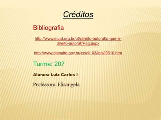 Créditos
Bibliografia
http://www.ecad.org.br/pt/direito-autoral/o-que-e-direito-
autoral/Pag.aspx
http://www.planalto.gov.br/ccivil_03/leis/l9610.htm
Turma: 207
Alunos: Luiz Carlos l
Professora: Elisangela