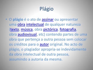 Plágio 
• O plágio é o ato de assinar ou apresentar 
uma obra intelectual de qualquer natureza 
(texto, música, obra pictórica, fotografia, 
obra audiovisual, etc) contendo partes de uma 
obra que pertença a outra pessoa sem colocar 
os créditos para o autor original. No acto de 
plágio, o plagiador apropria-se indevidamente 
da obra intelectual de outra pessoa, 
assumindo a autoria da mesma. 
 