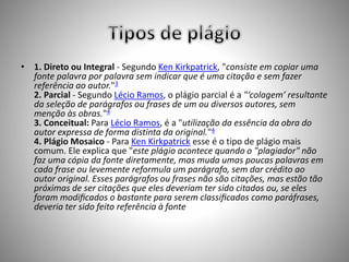 • 1. Direto ou Integral - Segundo Ken Kirkpatrick, "consiste em copiar uma 
fonte palavra por palavra sem indicar que é uma citação e sem fazer 
referência ao autor."3 
2. Parcial - Segundo Lécio Ramos, o plágio parcial é a "‘colagem’ resultante 
da seleção de parágrafos ou frases de um ou diversos autores, sem 
menção às obras."4 
3. Conceitual: Para Lécio Ramos, é a "utilização da essência da obra do 
autor expressa de forma distinta da original."4 
4. Plágio Mosaico - Para Ken Kirkpatrick esse é o tipo de plágio mais 
comum. Ele explica que "este plágio acontece quando o "plagiador" não 
faz uma cópia da fonte diretamente, mas muda umas poucas palavras em 
cada frase ou levemente reformula um parágrafo, sem dar crédito ao 
autor original. Esses parágrafos ou frases não são citações, mas estão tão 
próximas de ser citações que eles deveriam ter sido citados ou, se eles 
foram modificados o bastante para serem classificados como paráfrases, 
deveria ter sido feito referência à fonte 
 