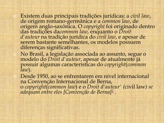  Existem duas principais tradições jurídicas: a civil law, 
de origem romano-germânica e a common law, de 
origem anglo-saxônica. O copyright foi originado dentro 
das tradições dacommon law, enquanto o Droit 
d'auteur na tradição jurídica do civil law, e apesar de 
serem bastante semelhantes, os modelos possuem 
diferenças significativas. 
 No Brasil, a legislação associada ao assunto, segue o 
modelo do Droit d'auteur, apesar de atualmente já 
possuir algumas características do copyright(common 
law). 
 Desde 1950, ao se enfrentarem em nível internacional 
na Convenção Internacional de Berna, 
o copyright(common law) e o Droit d'auteur' (civil law) se 
adequam entre eles [Convenção de Berna]1 . 
