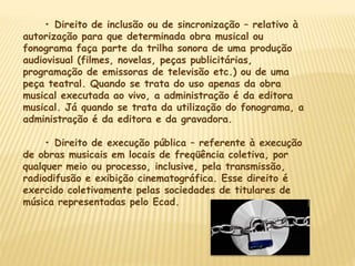 • Direito de inclusão ou de sincronização – relativo à
autorização para que determinada obra musical ou
fonograma faça parte da trilha sonora de uma produção
audiovisual (filmes, novelas, peças publicitárias,
programação de emissoras de televisão etc.) ou de uma
peça teatral. Quando se trata do uso apenas da obra
musical executada ao vivo, a administração é da editora
musical. Já quando se trata da utilização do fonograma, a
administração é da editora e da gravadora.
• Direito de execução pública – referente à execução
de obras musicais em locais de freqüência coletiva, por
qualquer meio ou processo, inclusive, pela transmissão,
radiodifusão e exibição cinematográfica. Esse direito é
exercido coletivamente pelas sociedades de titulares de
música representadas pelo Ecad.
 