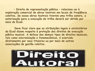 • Direito de representação pública – relaciona-se à
exploração comercial de obras teatrais em locais de freqüência
coletiva. Se essas obras teatrais tiverem uma trilha sonora, a
autorização para a execução da trilha deverá ser obtida por
meio do Ecad.
Deve ficar claro que as atribuições legais e estatutárias
do Ecad dizem respeito à proteção dos direitos de execução
pública musical. A defesa dos demais tipos de direitos musicais,
tais como sincronização e fonomecânicos, é exercida
diretamente por seus titulares ou por meio de outras
associações de gestão coletiva.
 