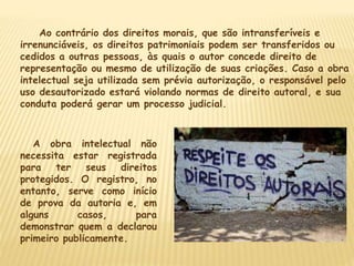 Ao contrário dos direitos morais, que são intransferíveis e
irrenunciáveis, os direitos patrimoniais podem ser transferidos ou
cedidos a outras pessoas, às quais o autor concede direito de
representação ou mesmo de utilização de suas criações. Caso a obra
intelectual seja utilizada sem prévia autorização, o responsável pelo
uso desautorizado estará violando normas de direito autoral, e sua
conduta poderá gerar um processo judicial.
A obra intelectual não
necessita estar registrada
para ter seus direitos
protegidos. O registro, no
entanto, serve como início
de prova da autoria e, em
alguns casos, para
demonstrar quem a declarou
primeiro publicamente.
 