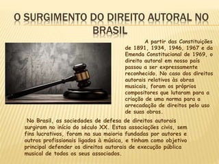 O SURGIMENTO DO DIREITO AUTORAL NO
BRASIL
A partir das Constituições
de 1891, 1934, 1946, 1967 e da
Emenda Constitucional de 1969, o
direito autoral em nosso país
passou a ser expressamente
reconhecido. No caso dos direitos
autorais relativos às obras
musicais, foram os próprios
compositores que lutaram para a
criação de uma norma para a
arrecadação de direitos pelo uso
de suas obras.
No Brasil, as sociedades de defesa de direitos autorais
surgiram no início do século XX. Estas associações civis, sem
fins lucrativos, foram na sua maioria fundadas por autores e
outros profissionais ligados à música, e tinham como objetivo
principal defender os direitos autorais de execução pública
musical de todos os seus associados.
 