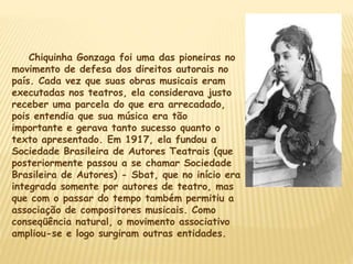 Chiquinha Gonzaga foi uma das pioneiras no
movimento de defesa dos direitos autorais no
país. Cada vez que suas obras musicais eram
executadas nos teatros, ela considerava justo
receber uma parcela do que era arrecadado,
pois entendia que sua música era tão
importante e gerava tanto sucesso quanto o
texto apresentado. Em 1917, ela fundou a
Sociedade Brasileira de Autores Teatrais (que
posteriormente passou a se chamar Sociedade
Brasileira de Autores) - Sbat, que no início era
integrada somente por autores de teatro, mas
que com o passar do tempo também permitiu a
associação de compositores musicais. Como
conseqüência natural, o movimento associativo
ampliou-se e logo surgiram outras entidades.
 