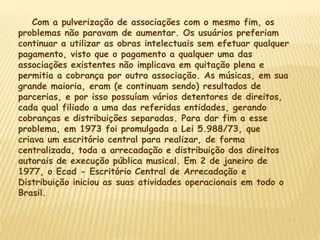 Com a pulverização de associações com o mesmo fim, os
problemas não paravam de aumentar. Os usuários preferiam
continuar a utilizar as obras intelectuais sem efetuar qualquer
pagamento, visto que o pagamento a qualquer uma das
associações existentes não implicava em quitação plena e
permitia a cobrança por outra associação. As músicas, em sua
grande maioria, eram (e continuam sendo) resultados de
parcerias, e por isso possuíam vários detentores de direitos,
cada qual filiado a uma das referidas entidades, gerando
cobranças e distribuições separadas. Para dar fim a esse
problema, em 1973 foi promulgada a Lei 5.988/73, que
criava um escritório central para realizar, de forma
centralizada, toda a arrecadação e distribuição dos direitos
autorais de execução pública musical. Em 2 de janeiro de
1977, o Ecad - Escritório Central de Arrecadação e
Distribuição iniciou as suas atividades operacionais em todo o
Brasil.
 
