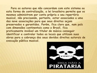 Para os autores que não concordam com este sistema ou
esta forma de centralização, a lei brasileira permite que os
mesmos administrem por conta própria o seu repertório
musical, não precisando, portanto, estar associados a uma
das nove associações para que seus direitos sejam
preservados e garantidos. Porém, fica claro que, num país
com dimensões continentais como o Brasil, fica
praticamente inviável um titular de música conseguir
identificar e controlar todos os locais que utilizam suas
obras para a cobrança dos seus devidos direitos autorais de
execução pública musical.
 
