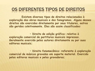 OS DIFERENTES TIPOS DE DIREITOS
Existem diversos tipos de direitos relacionados à
exploração das obras musicais e dos fonogramas. Alguns desses
direitos são exercidos diretamente por seus titulares, outros
são geridos coletivamente. Eles são assim classificados:
• Direito de edição gráfica: relativo à
exploração comercial de partituras musicais impressas.
Geralmente exercido pelos autores diretamente ou por suas
editoras musicais;
• Direito fonomecânico: referente à exploração
comercial de músicas gravadas em suporte material. Exercido
pelas editoras musicais e pelas gravadoras;
 