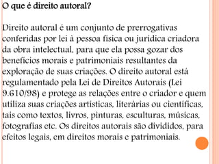O que é direito autoral?
Direito autoral é um conjunto de prerrogativas
conferidas por lei à pessoa física ou jurídica criadora
da obra intelectual, para que ela possa gozar dos
benefícios morais e patrimoniais resultantes da
exploração de suas criações. O direito autoral está
regulamentado pela Lei de Direitos Autorais (Lei
9.610/98) e protege as relações entre o criador e quem
utiliza suas criações artísticas, literárias ou científicas,
tais como textos, livros, pinturas, esculturas, músicas,
fotografias etc. Os direitos autorais são divididos, para
efeitos legais, em direitos morais e patrimoniais.
 