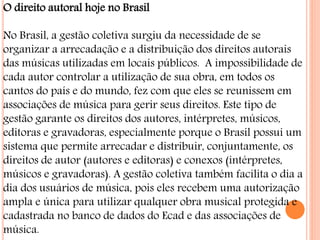 O direito autoral hoje no Brasil
No Brasil, a gestão coletiva surgiu da necessidade de se
organizar a arrecadação e a distribuição dos direitos autorais
das músicas utilizadas em locais públicos. A impossibilidade de
cada autor controlar a utilização de sua obra, em todos os
cantos do país e do mundo, fez com que eles se reunissem em
associações de música para gerir seus direitos. Este tipo de
gestão garante os direitos dos autores, intérpretes, músicos,
editoras e gravadoras, especialmente porque o Brasil possui um
sistema que permite arrecadar e distribuir, conjuntamente, os
direitos de autor (autores e editoras) e conexos (intérpretes,
músicos e gravadoras). A gestão coletiva também facilita o dia a
dia dos usuários de música, pois eles recebem uma autorização
ampla e única para utilizar qualquer obra musical protegida e
cadastrada no banco de dados do Ecad e das associações de
música.
 
