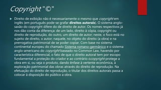 Copyright "©"
 Direito de exibição não é necessariamente o mesmo que copyright em
inglês (em português pode-se grafar direitos autorais). O sistema anglo-
saxão do copyright difere do de direito de autor. Os nomes respectivos já
nos dão conta da diferença: de um lado, direito à cópia, copyright ou
direito de reprodução, do outro, um direito de autor; neste, o foco está no
sujeito de direito, o autor; naquele, no objeto do direito (a obra) e na
prerrogativa patrimonial de se poder copiar. Com base no sistema
continental europeu do chamado Sistema romano-germânico e o sistema
anglo-americano do copyright baseado no Common Law, havendo por
característica diferencial, o fato de que o direito autoral tem por escopo
fundamental a proteção do criador e ao contrário ocopyright protege a
obra em si, ou seja o produto, dando ênfase à vertente econômica, à
exploração patrimonial das obras através do direito de reprodução. Na
efetuação do direito de reprodução, o titular dos direitos autorais passa a
colocar à disposição do público a obra.
 