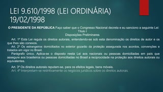 LEI 9.610/1998 (LEI ORDINÁRIA)
19/02/1998
O PRESIDENTE DA REPÚBLICA Faço saber que o Congresso Nacional decreta e eu sanciono a seguinte Lei:
Título I
Disposições Preliminares
Art. 1º Esta Lei regula os direitos autorais, entendendo-se sob esta denominação os direitos de autor e os
que lhes são conexos.
Art. 2º Os estrangeiros domiciliados no exterior gozarão da proteção assegurada nos acordos, convenções e
tratados em vigor no Brasil.
Parágrafo único. Aplica-se o disposto nesta Lei aos nacionais ou pessoas domiciliadas em país que
assegure aos brasileiros ou pessoas domiciliadas no Brasil a reciprocidade na proteção aos direitos autorais ou
equivalentes.
Art. 3º Os direitos autorais reputam-se, para os efeitos legais, bens móveis.
Art. 4º Interpretam-se restritivamente os negócios jurídicos sobre os direitos autorais.
 