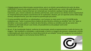 • O direito moral possui determinadas características, pois é um direito: personalíssimo do autor de obras
intelectuais, e somente ele poderá exercê-lo; irrenunciável, significando que o autor não pode desprezar os
seus direitos morais; imprescritível por ser reclamado por via judicial a qualquer tempo; perpétuo;
inalienável, pois, mesmo cedendo seus direitos patrimoniais, autor conserva seu direito moral; impenhorável
ou inexpropriável pela própria característica de ser inalienável; absoluto, por ser oponível contra todos (erga
omnes); extrapatrimonial, pois não comporta quantificação pecuniária.
• O nome possibilita identificar, ou individualizar, o ser humano no meio social. A Lei nº 9.610/98 ainda
estabelece que: “autor é a pessoa física criadora da obra literária, artística ou científica” (art. 11); “para se
identificar como autor, poderá o criador da obra literária, artística ou científica usar de seu nome civil,
completo ou abreviado até por suas iniciais, de pseudônimo ou de qualquer outro sinal
convencional” (art.12).
• No art. 5º da Constituição Federal, conforme já mencionado, prevê-se expressamente a tutela da honra e da
imagem: “são invioláveis a intimidade, a vida privada, a honra e a imagem das pessoas, assegurado o direito
a indenização pelo dano material ou moral decorrente de sua violação” (inciso X); assegurar-se-á proteção à
reprodução da imagem e voz humanas (inciso XXVIII, a).
 