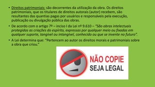 • Direitos patrimoniais: são decorrentes da utilização da obra. Os direitos
patrimoniais, que os titulares de direitos autorais (autor) recebem, são
resultantes das quantias pagas por usuários e responsáveis pela execução,
publicação ou divulgação pública das obras.
• De acordo com o artigo 7º – inciso I da Lei nº 9.610 – “São obras intelectuais
protegidas as criações do espírito, expressas por qualquer meio ou fixadas em
qualquer suporte, tangível ou intangível, conhecido ou que se invente no futuro”.
• A Lei determina que: “Pertencem ao autor os direitos morais e patrimoniais sobre
a obra que criou.”
 