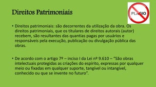 Direitos Patrimoniais
• Direitos patrimoniais: são decorrentes da utilização da obra. Os
direitos patrimoniais, que os titulares de direitos autorais (autor)
recebem, são resultantes das quantias pagas por usuários e
responsáveis pela execução, publicação ou divulgação pública das
obras.
• De acordo com o artigo 7º – inciso I da Lei nº 9.610 – “São obras
intelectuais protegidas as criações do espírito, expressas por qualquer
meio ou fixadas em qualquer suporte, tangível ou intangível,
conhecido ou que se invente no futuro”.
 