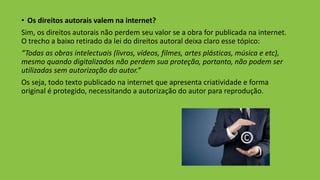 • Os direitos autorais valem na internet?
Sim, os direitos autorais não perdem seu valor se a obra for publicada na internet.
O trecho a baixo retirado da lei do direitos autoral deixa claro esse tópico:
“Todas as obras intelectuais (livros, vídeos, filmes, artes plásticas, música e etc),
mesmo quando digitalizados não perdem sua proteção, portanto, não podem ser
utilizadas sem autorização do autor.”
Os seja, todo texto publicado na internet que apresenta criatividade e forma
original é protegido, necessitando a autorização do autor para reprodução.
 