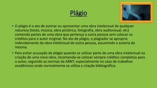 Plágio
• O plágio é o ato de assinar ou apresentar uma obra intelectual de qualquer
natureza (texto, música, obra pictórica, fotografia, obra audiovisual, etc)
contendo partes de uma obra que pertença a outra pessoa sem colocar os
créditos para o autor original. No ato de plágio, o plagiador se apropria
indevidamente da obra intelectual de outra pessoa, assumindo a autoria da
mesma.
• Para evitar acusação de plágio quando se utilizar parte de uma obra intelectual na
criação de uma nova obra, recomenda-se colocar sempre créditos completos para
o autor, seguindo as normas da ABNT, especialmente no caso de trabalhos
acadêmicos onde normalmente se utiliza a citação bibliográfica.
 