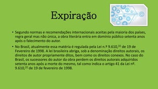 Expiração
• Segundo normas e recomendações internacionais aceitas pela maioria dos países,
regra geral mas não única, a obra literária entra em domínio público setenta anos
após o falecimento do autor.
• No Brasil, atualmente essa matéria é regulada pela Lei n.º 9.610,[2] de 19 de
Fevereiro de 1998. A lei brasileira abriga, sob a denominação direitos autorais, os
direitos de autor propriamente ditos, bem como os direitos conexos. No caso do
Brasil, os sucessores do autor da obra perdem os direitos autorais adquiridos
setenta anos após a morte do mesmo, tal como indica o artigo 41 da Lei nº.
9.610,[2] de 19 de fevereiro de 1998.
 