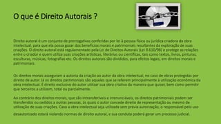 O que é Direito Autorais ?
Direito autoral é um conjunto de prerrogativas conferidas por lei à pessoa física ou jurídica criadora da obra
intelectual, para que ela possa gozar dos benefícios morais e patrimoniais resultantes da exploração de suas
criações. O direito autoral está regulamentado pela Lei de Direitos Autorais (Lei 9.610/98) e protege as relações
entre o criador e quem utiliza suas criações artísticas, literárias ou científicas, tais como textos, livros, pinturas,
esculturas, músicas, fotografias etc. Os direitos autorais são divididos, para efeitos legais, em direitos morais e
patrimoniais.
Os direitos morais asseguram a autoria da criação ao autor da obra intelectual, no caso de obras protegidas por
direito de autor. Já os direitos patrimoniais são aqueles que se referem principalmente à utilização econômica da
obra intelectual. É direito exclusivo do autor utilizar sua obra criativa da maneira que quiser, bem como permitir
que terceiros a utilizem, total ou parcialmente.
Ao contrário dos direitos morais, que são intransferíveis e irrenunciáveis, os direitos patrimoniais podem ser
transferidos ou cedidos a outras pessoas, às quais o autor concede direito de representação ou mesmo de
utilização de suas criações. Caso a obra intelectual seja utilizada sem prévia autorização, o responsável pelo uso
desautorizado estará violando normas de direito autoral, e sua conduta poderá gerar um processo judicial.
 