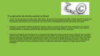 O surgimento do direito autoral no Brasil
• A partir das Constituições de 1891, 1934, 1946, 1967 e da Emenda Constitucional de 1969, o direito autoral em nosso país
passou a ser expressamente reconhecido. No caso dos direitos autorais relativos às obras musicais, foram os próprios
compositores que lutaram para a criação de uma norma para a arrecadação de direitos pelo uso de suas obras.
• No Brasil, as sociedades de defesa de direitos autorais surgiram no início do século XX. Estas associações civis, sem fins
lucrativos, foram na sua maioria fundadas por autores e outros profissionais ligados à música, e tinham como objetivo
principal defender os direitos autorais de execução pública musical de todos os seus associados.
• Chiquinha Gonzaga foi uma das pioneiras no movimento de defesa dos direitos autorais no país. Cada vez que suas obras
musicais eram executadas nos teatros, ela considerava justo receber uma parcela do que era arrecadado, pois entendia
que sua música era tão importante e gerava tanto sucesso quanto o texto apresentado. Em 1917, ela fundou a Sociedade
Brasileira de Autores Teatrais (que posteriormente passou a se chamar Sociedade Brasileira de Autores) - Sbat, que no
início era integrada somente por autores de teatro, mas que com o passar do tempo também permitiu a associação de
compositores musicais. Como consequência natural, o movimento associativo ampliou-se e logo surgiram outras
entidades.
 