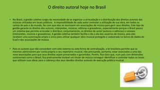 O direito autoral hoje no Brasil
• No Brasil, a gestão coletiva surgiu da necessidade de se organizar a arrecadação e a distribuição dos direitos autorais das
músicas utilizadas em locais públicos. A impossibilidade de cada autor controlar a utilização de sua obra, em todos os
cantos do país e do mundo, fez com que eles se reunissem em associações de música para gerir seus direitos. Este tipo de
gestão garante os direitos dos autores, intérpretes, músicos, editoras e gravadoras, especialmente porque o Brasil possui
um sistema que permite arrecadar e distribuir, conjuntamente, os direitos de autor (autores e editoras) e conexos
(intérpretes, músicos e gravadoras). A gestão coletiva também facilita o dia a dia dos usuários de música, pois eles
recebem uma autorização ampla e única para utilizar qualquer obra musical protegida e cadastrada no banco de dados do
Ecad e das associações de música.
• Para os autores que não concordam com este sistema ou esta forma de centralização, a lei brasileira permite que os
mesmos administrem por conta própria o seu repertório musical, não precisando, portanto, estar associados a uma das
nove associações para que seus direitos sejam preservados e garantidos. Porém, fica claro que, num país com dimensões
continentais como o Brasil, fica praticamente inviável um titular de música conseguir identificar e controlar todos os locais
que utilizam suas obras para a cobrança dos seus devidos direitos autorais de execução pública musical.
 