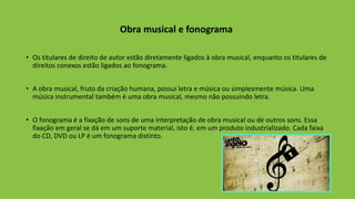 Obra musical e fonograma
• Os titulares de direito de autor estão diretamente ligados à obra musical, enquanto os titulares de
direitos conexos estão ligados ao fonograma.
• A obra musical, fruto da criação humana, possui letra e música ou simplesmente música. Uma
música instrumental também é uma obra musical, mesmo não possuindo letra.
• O fonograma é a fixação de sons de uma interpretação de obra musical ou de outros sons. Essa
fixação em geral se dá em um suporte material, isto é, em um produto industrializado. Cada faixa
do CD, DVD ou LP é um fonograma distinto.
 