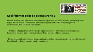 Os diferentes tipos de direitos Parte 1
Existem diversos tipos de direitos relacionados à exploração das obras musicais e dos fonogramas.
Alguns desses direitos são exercidos diretamente por seus titulares, outros são geridos
coletivamente. Eles são assim classificados:
- Direito de edição gráfica: relativo à exploração comercial de partituras musicais impressas.
Geralmente exercido pelos autores diretamente ou por suas editoras musicais;
- Direito fonomecânico: referente à exploração comercial de músicas gravadas em suporte material.
Exercido pelas editoras musicais e pelas gravadoras;
 