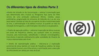 Os diferentes tipos de direitos Parte 2
•Direito de inclusão ou de sincronização – relativo à autorização para
que determinada obra musical ou fonograma faça parte da trilha
sonora de uma produção audiovisual (filmes, novelas, peças
publicitárias, programação de emissoras de televisão etc.) ou de uma
peça teatral. Quando se trata do uso apenas da obra musical executada
ao vivo, a administração é da editora musical. Já quando se trata da
utilização do fonograma, a administração é da editora e da gravadora.
• Direito de execução pública – referente à execução de obras musicais
em locais de frequência coletiva, por qualquer meio ou processo,
inclusive, pela transmissão, radiodifusão e exibição cinematográfica.
Esse direito é exercido coletivamente pelas sociedades de titulares de
música representadas pelo Ecad.
• Direito de representação pública – relaciona-se à exploração
comercial de obras teatrais em locais de frequência coletiva. Se essas
obras teatrais tiverem uma trilha sonora, a autorização para a execução
da trilha deverá ser obtida por meio do Ecad.
 