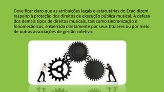Deve ficar claro que as atribuições legais e estatutárias do Ecad dizem
respeito à proteção dos direitos de execução pública musical. A defesa
dos demais tipos de direitos musicais, tais como sincronização e
fonomecânicos, é exercida diretamente por seus titulares ou por meio
de outras associações de gestão coletiva.
 