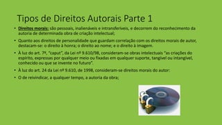 Tipos de Direitos Autorais Parte 1
• Direitos morais: são pessoais, inalienáveis e intransferíveis, e decorrem do reconhecimento da
autoria de determinada obra de criação intelectual;
• Quanto aos direitos de personalidade que guardam correlação com os direitos morais de autor,
destacam-se: o direito à honra; o direito ao nome; e o direito à imagem.
• À luz do art. 7º, “caput”, da Lei nº 9.610/98, consideram-se obras intelectuais “as criações do
espírito, expressas por qualquer meio ou fixadas em qualquer suporte, tangível ou intangível,
conhecido ou que se invente no futuro”.
• À luz do art. 24 da Lei nº 9.610, de 1998, consideram-se direitos morais do autor:
• O de reivindicar, a qualquer tempo, a autoria da obra;
 