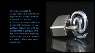 Com a pulverização de
associações com o mesmo fim,
os problemas não paravam de
aumentar. Os usuários
preferiam continuar a utilizar as
obras intelectuais sem efetuar
qualquer pagamento, visto que
o pagamento a qualquer uma
das associações existentes não
implicava em quitação plena e
permitia a cobrança por outra
associação.
 