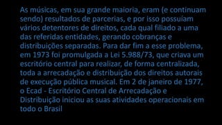 As músicas, em sua grande maioria, eram (e continuam
sendo) resultados de parcerias, e por isso possuíam
vários detentores de direitos, cada qual filiado a uma
das referidas entidades, gerando cobranças e
distribuições separadas. Para dar fim a esse problema,
em 1973 foi promulgada a Lei 5.988/73, que criava um
escritório central para realizar, de forma centralizada,
toda a arrecadação e distribuição dos direitos autorais
de execução pública musical. Em 2 de janeiro de 1977,
o Ecad - Escritório Central de Arrecadação e
Distribuição iniciou as suas atividades operacionais em
todo o Brasil
 