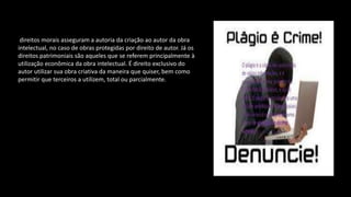 direitos morais asseguram a autoria da criação ao autor da obra
intelectual, no caso de obras protegidas por direito de autor. Já os
direitos patrimoniais são aqueles que se referem principalmente à
utilização econômica da obra intelectual. É direito exclusivo do
autor utilizar sua obra criativa da maneira que quiser, bem como
permitir que terceiros a utilizem, total ou parcialmente.
 