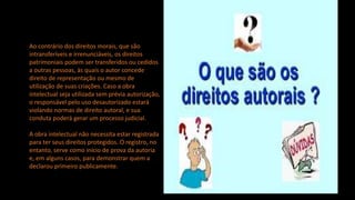 Ao contrário dos direitos morais, que são
intransferíveis e irrenunciáveis, os direitos
patrimoniais podem ser transferidos ou cedidos
a outras pessoas, às quais o autor concede
direito de representação ou mesmo de
utilização de suas criações. Caso a obra
intelectual seja utilizada sem prévia autorização,
o responsável pelo uso desautorizado estará
violando normas de direito autoral, e sua
conduta poderá gerar um processo judicial.
A obra intelectual não necessita estar registrada
para ter seus direitos protegidos. O registro, no
entanto, serve como início de prova da autoria
e, em alguns casos, para demonstrar quem a
declarou primeiro publicamente.
 