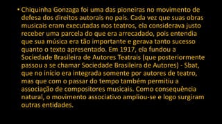 • Chiquinha Gonzaga foi uma das pioneiras no movimento de
defesa dos direitos autorais no país. Cada vez que suas obras
musicais eram executadas nos teatros, ela considerava justo
receber uma parcela do que era arrecadado, pois entendia
que sua música era tão importante e gerava tanto sucesso
quanto o texto apresentado. Em 1917, ela fundou a
Sociedade Brasileira de Autores Teatrais (que posteriormente
passou a se chamar Sociedade Brasileira de Autores) - Sbat,
que no início era integrada somente por autores de teatro,
mas que com o passar do tempo também permitiu a
associação de compositores musicais. Como consequência
natural, o movimento associativo ampliou-se e logo surgiram
outras entidades.
 
