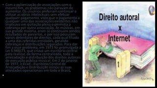 • Com a pulverização de associações com o
mesmo fim, os problemas não paravam de
aumentar. Os usuários preferiam continuar a
utilizar as obras intelectuais sem efetuar
qualquer pagamento, visto que o pagamento a
qualquer uma das associações existentes não
implicava em quitação plena e permitia a
cobrança por outra associação. As músicas, em
sua grande maioria, eram (e continuam sendo)
resultados de parcerias, e por isso possuíam
vários detentores de direitos, cada qual filiado
a uma das referidas entidades, gerando
cobranças e distribuições separadas. Para dar
fim a esse problema, em 1973 foi promulgada a
Lei 5.988/73, que criava um escritório central
para realizar, de forma centralizada, toda a
arrecadação e distribuição dos direitos autorais
de execução pública musical. Em 2 de janeiro
de 1977, o Ecad - Escritório Central de
Arrecadação e Distribuição iniciou as suas
atividades operacionais em todo o Brasil.
•
 