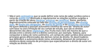 • Não é sem controvérsia que se pode definir este ramo do saber jurídico como o
ramo do direito civil destinado a regulamentar as relações jurídicas surgidas a
partir da criação de obras literárias, artísticas ou científicas. Ramo, portanto,
dogmaticamente colocado ao lado dos direitos da personalidade, dos direitos
reais, do direito das obrigações, do direito de família e do direito das sucessões.
Há quem defenda a possível autonomia científica do ramo do "direito de autor"
com base na clara limitação de seu campo de estudo, que são os direitos
decorrentes das obras intelectuais,mas muito mais clara até mesmo do que a
divisão entre o direito civil e o direito comercial, por exemplo. Todavia, para
conquistar o status de ramo autônomo, um campo do saber jurídico deve possuir
princípios gerais diferenciados dos demais ramos do direito. Os doutrinadores
que defendem a autonomia deste ramo, entretanto, deixaram de comprovar a
existência deste conjunto de princípios que especializariam o direito de autor em
relação ao direito civil.
•
 