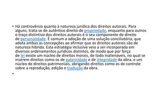 • Há controvérsia quanto à natureza jurídica dos direitos autorais. Para
alguns, trata-se de autêntico direito de propriedade, enquanto para outros
o traço distintivo dos direitos autorais é o seu componente de direito
de personalidade. É comum a adoção de uma solução conciliatória, que
adota ambas as concepções ao afirmar que os direitos autorais são de
natureza híbrida. Esta estratégia inclusive veio a ser incorporada em
diversos ordenamentos jurídicos distintos, de modo que por força
de lei existe um núcleo de direitos morais, de todo inalienáveis, no qual se
inserem direitos como os de paternidade e de integridade da obra, e um
núcleo de direitos patrimoniais, abrigando direitos como os de controle
sobre a reprodução, edição e tradução da obra.
•
 
